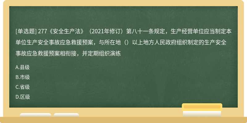 277《安全生产法》（2021年修订）第八十一条规定，生产经营单位应当制定本单位生产安全事故应急救援预案，与所在地（）以上地方人民政府组织制定的生产安全事故应急救援预案相衔接，并定期组织演练