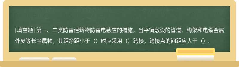 第一、二类防雷建筑物防雷电感应的措施，当平衡敷设的管道、构架和电缆金属外皮等长金属物，其距净距小于（）时应采用（）跨接，跨接点的间距应大于（）。