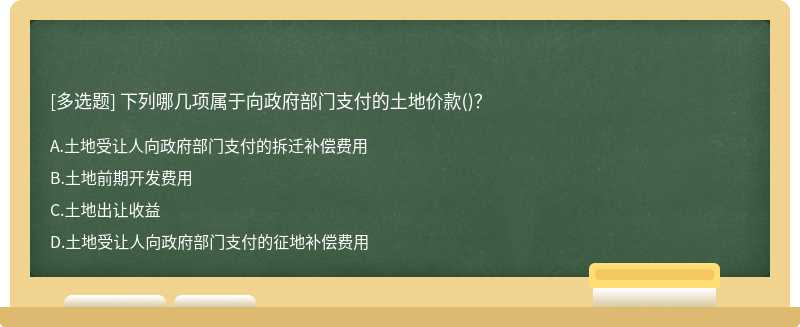 下列哪几项属于向政府部门支付的土地价款（)？A.土地受让人向政府部门支付的拆迁补偿费用B.土