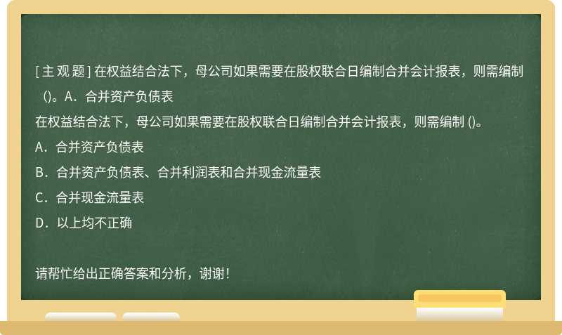 在权益结合法下，母公司如果需要在股权联合日编制合并会计报表，则需编制 （)。A．合并资产负债表