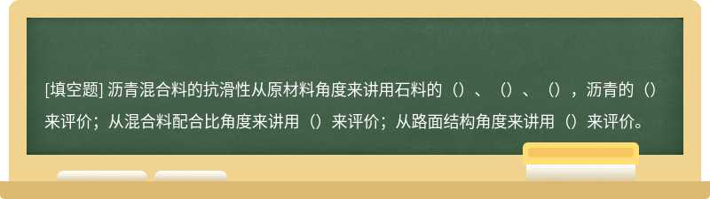 沥青混合料的抗滑性从原材料角度来讲用石料的（）、（）、（），沥青的（）来评价；从混合料配合比角度来讲用（）来评价；从路面结构角度来讲用（）来评价。