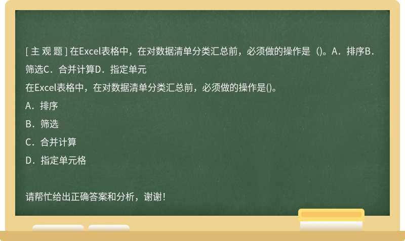 在Excel表格中，在对数据清单分类汇总前，必须做的操作是（)。A．排序B．筛选C．合并计算D．指定单元