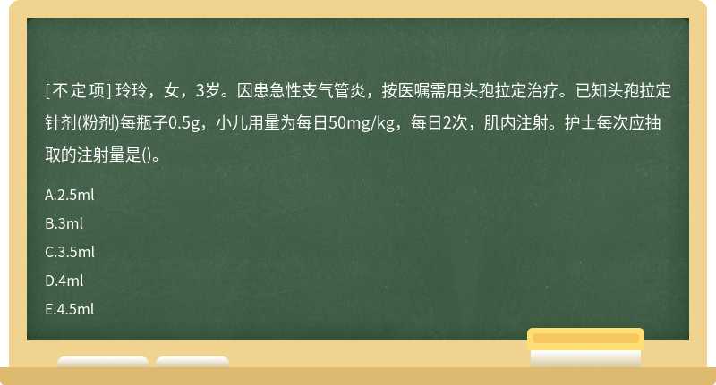 玲玲，女，3岁。因患急性支气管炎，按医嘱需用头孢拉定治疗。已知头孢拉定针剂(粉剂)每瓶子0.5g，小儿用量为每日50mg/kg，每日2次，肌内注射。护士每次应抽取的注射量是()。