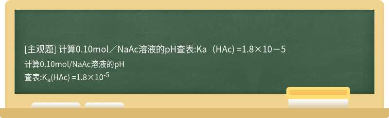 计算0.10mol／NaAc溶液的pH查表:Ka（HAc) =1.8×10－5