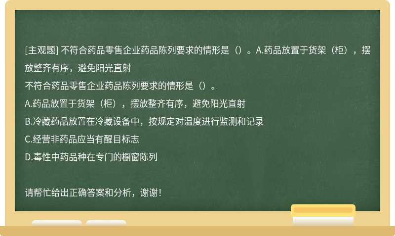 不符合药品零售企业药品陈列要求的情形是（）。A.药品放置于货架（柜），摆放整齐有序，避免阳光直射