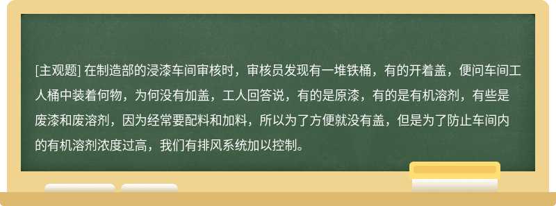 在制造部的浸漆车间审核时，审核员发现有一堆铁桶，有的开着盖，便问车间工人桶中装着何物，为何没有加盖，工人回答说，有的是原漆，有的是有机溶剂，有些是废漆和废溶剂，因为经常要配料和加料，所以为了方便就没有盖，但是为了防止车间内的有机溶剂浓度过高，我们有排风系统加以控制。