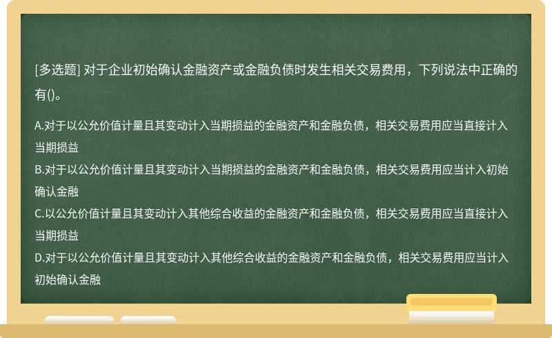 对于企业初始确认金融资产或金融负债时发生相关交易费用，下列说法中正确的有（)。A、对于以公允