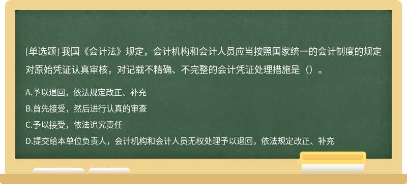 我国《会计法》规定，会计机构和会计人员应当按照国家统一的会计制度的规定对原始凭证认真审核，对记载不精确、不完整的会计凭证处理措施是（）。