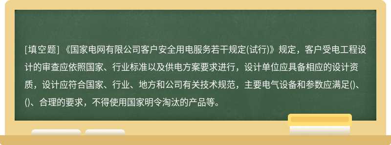 《国家电网有限公司客户安全用电服务若干规定(试行)》规定，客户受电工程设计的审查应依照国家、行业标准以及供电方案要求进行，设计单位应具备相应的设计资质，设计应符合国家、行业、地方和公司有关技术规范，主要电气设备和参数应满足()、()、合理的要求，不得使用国家明令淘汰的产品等。