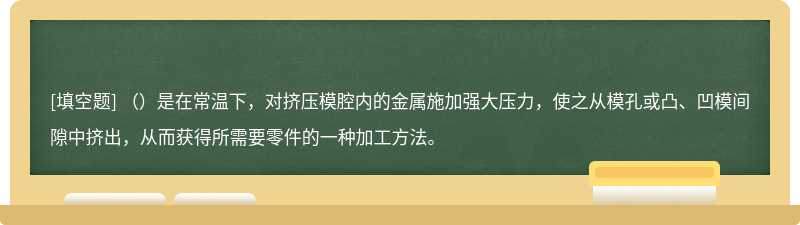 （）是在常温下，对挤压模腔内的金属施加强大压力，使之从模孔或凸、凹模间隙中挤出，从而获得所需要零件的一种加工方法。