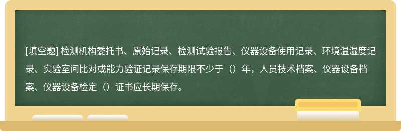 检测机构委托书、原始记录、检测试验报告、仪器设备使用记录、环境温湿度记录、实验室间比对或能力验证记录保存期限不少于（）年，人员技术档案、仪器设备档案、仪器设备检定（）证书应长期保存。