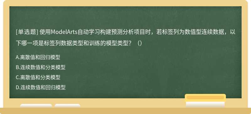 使用ModelArts自动学习构建预测分析项目时，若标签列为数值型连续数据，以下哪一项是标签列数据类型和训练的模型类型？（）