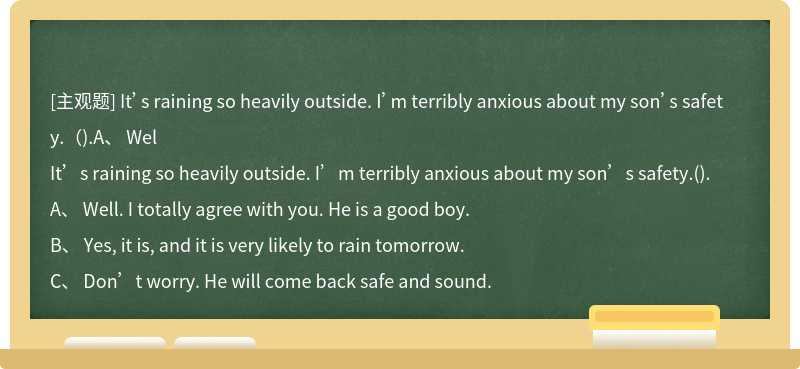 It’s raining so heavily outside. I’m terribly anxious about my son’s safety.（).A、 Wel