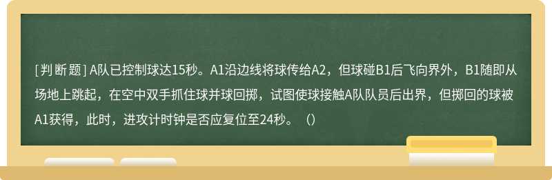 A队已控制球达15秒。A1沿边线将球传给A2，但球碰B1后飞向界外，B1随即从场地上跳起，在空中双手抓住球并球回掷，试图使球接触A队队员后出界，但掷回的球被A1获得，此时，进攻计时钟是否应复位至24秒。（）