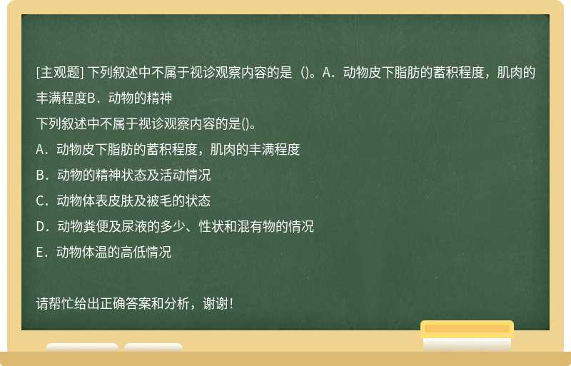 下列叙述中不属于视诊观察内容的是（)。A．动物皮下脂肪的蓄积程度，肌肉的丰满程度B．动物的精神