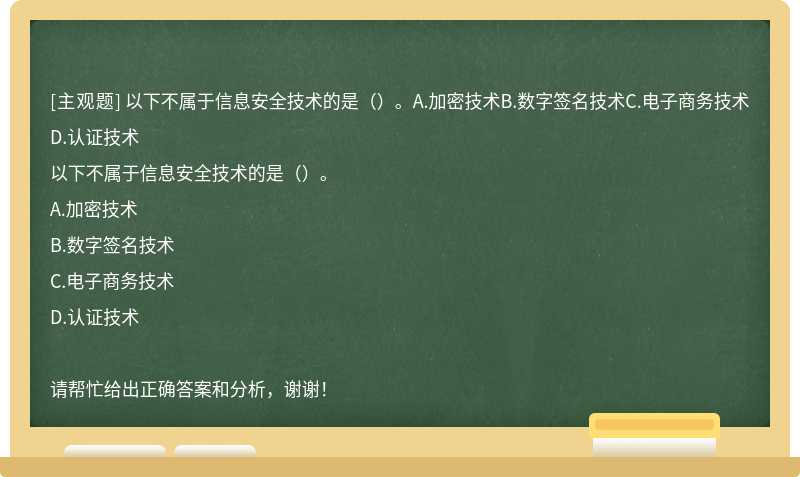 以下不属于信息安全技术的是（）。A.加密技术B.数字签名技术C.电子商务技术D.认证技术