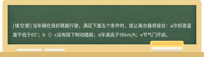 当车辆在良好路面行驶，满足下面五个条件时，锁止离合器将接合：a冷却液温度不低于65°；b（）c没有踩下制动踏板；d车速高于56km/h；e节气门开启。