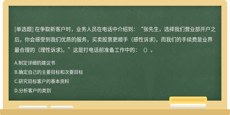 在争取新客户时，业务人员在电话中介绍到：“张先生，选择我们营业部开户之后，你会感受到我们优质的服务，买卖股票更顺手（感性诉求)，而我们的手续费是业界最合理的（理性诉求)。”这是打电话前准备工作中的：（）。