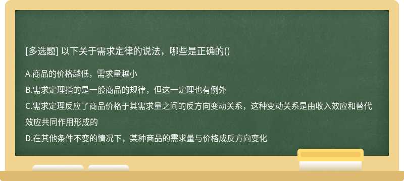 以下关于需求定律的说法，哪些是正确的（)A.商品的价格越低，需求量越小B.需求定理指的是一般商