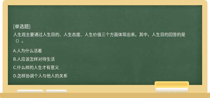 人生观主要通过人生目的、人生态度、人生价值三个方面体现出来。其中，人生目的回答的是（）。