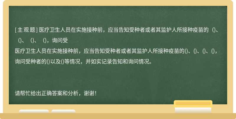 医疗卫生人员在实施接种前，应当告知受种者或者其监护人所接种疫苗的（)、（)、（)、（)，询问受