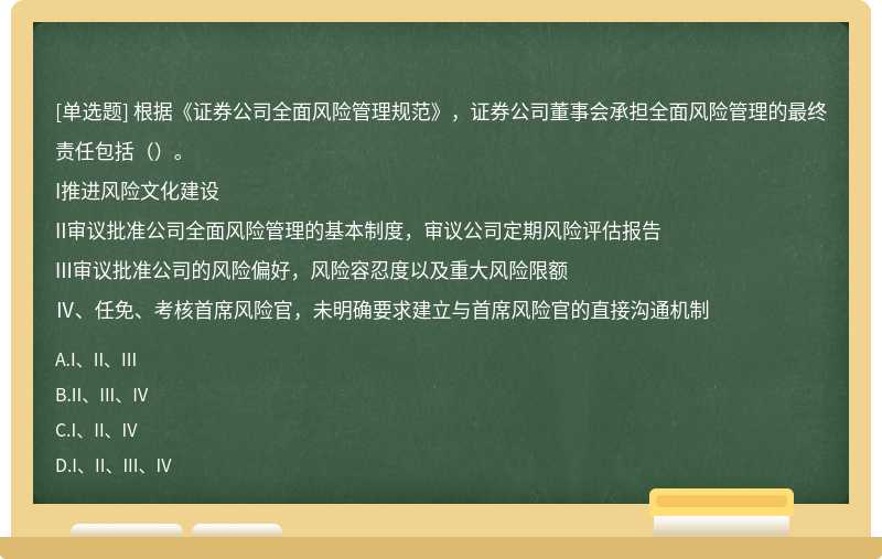 根据《证券公司全面风险管理规范》，证券公司董事会承担全面风险管理的最终责任包括（）。I推进风险文化建设II审议批准公司全面风险管理的基本制度，审议公司定期风险评估报告III审议批准公司的风险偏好，风险容忍度以及重大风险限额Ⅳ、任免、考核首席风险官，未明确要求建立与首席风险官的直接沟通机制