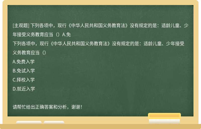 下列各项中，现行《中华人民共和国义务教育法》没有规定的是：适龄儿童、少年接受义务教育应当（）A.免