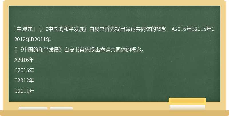 （)《中国的和平发展》白皮书首先提出命运共同体的概念。A2016年B2015年C2012年D2011年