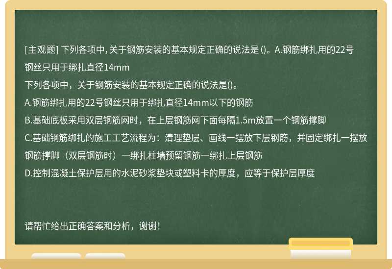 下列各項中，關于鋼筋安裝的基本規定正確的說法是（)。 A.鋼筋綁扎用的22號鋼絲只用于綁扎直徑14mm