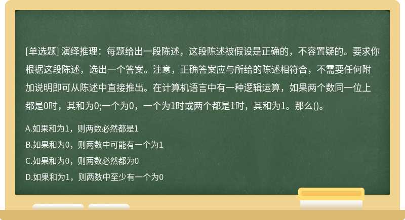 演绎推理：每题给出一段陈述，这段陈述被假设是正确的，不容置疑的。要求你根据这段陈述，选出一个答案。注意，正确答案应与所给的陈述相符合，不需要任何附加说明即可从陈述中直接推出。在计算机语言中有一种逻辑运算，如果两个数同一位上都是0时，其和为0;一个为0，一个为1时或两个都是1时，其和为1。那么()。