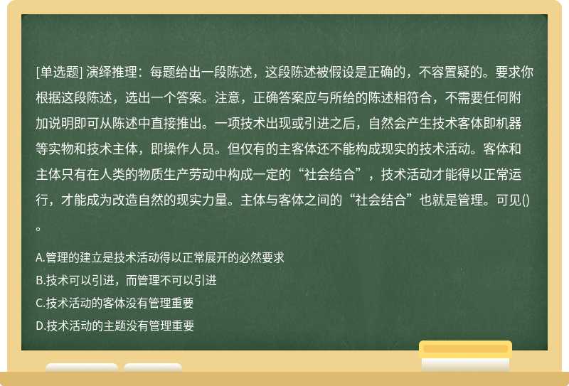 演绎推理：每题给出一段陈述，这段陈述被假设是正确的，不容置疑的。要求你根据这段陈述，选出一个答案。注意，正确答案应与所给的陈述相符合，不需要任何附加说明即可从陈述中直接推出。一项技术出现或引进之后，自然会产生技术客体即机器等实物和技术主体，即操作人员。但仅有的主客体还不能构成现实的技术活动。客体和主体只有在人类的物质生产劳动中构成一定的“社会结合”，技术活动才能得以正常运行，才能成为改造自然的现实力量。主体与客体之间的“社会结合”也就是管理。可见()。