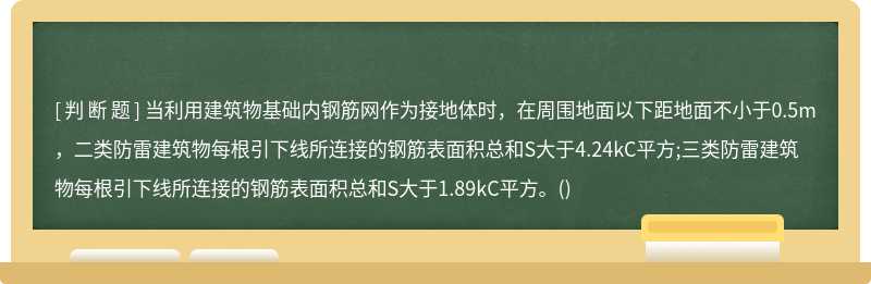 当利用建筑物基础内钢筋网作为接地体时，在周围地面以下距地面不小于0.5m，二类防雷建筑物每根引下线所连接的钢筋表面积总和S大于4.24kC平方;三类防雷建筑物每根引下线所连接的钢筋表面积总和S大于1.89kC平方。()