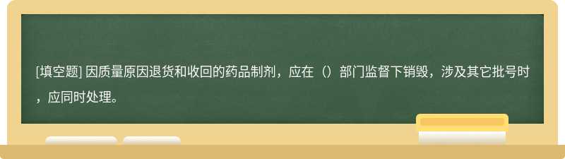 因质量原因退货和收回的药品制剂，应在（）部门监督下销毁，涉及其它批号时，应同时处理。