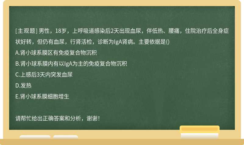 男性，18岁，上呼吸道感染后2天出现血尿，伴低热、腰痛，住院治疗后全身症状好转，但仍有血尿，行肾活检