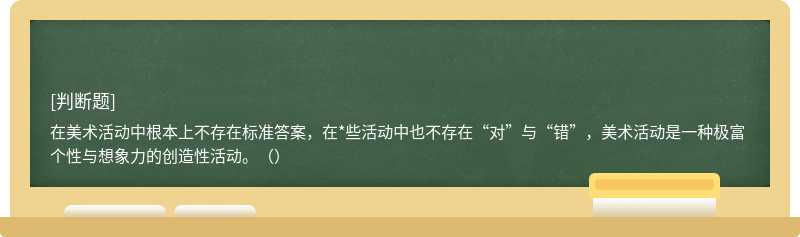 在美术活动中根本上不存在标准答案，在*些活动中也不存在“对”与“错”，美术活动是一种极富个性与想象力的创造性活动。（）