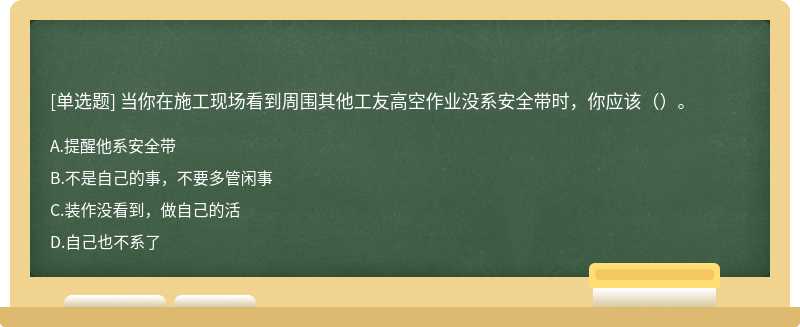 当你在施工现场看到周围其他工友高空作业没系安全带时，你应该（）。