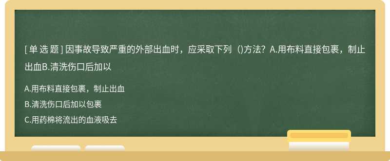 因事故導致嚴重的外部出血時，應采取下列（)方法？A.用布料直接包裹，制止出血B.清洗傷口后加以