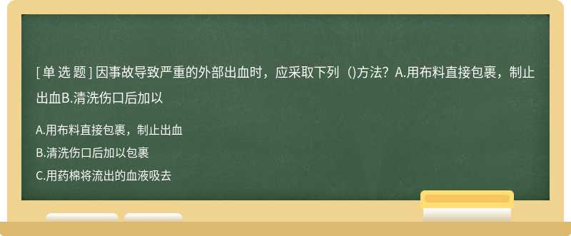 因事故导致严重的外部出血时，应采取下列（)方法？A.用布料直接包裹，制止出血B.清洗伤口后加以