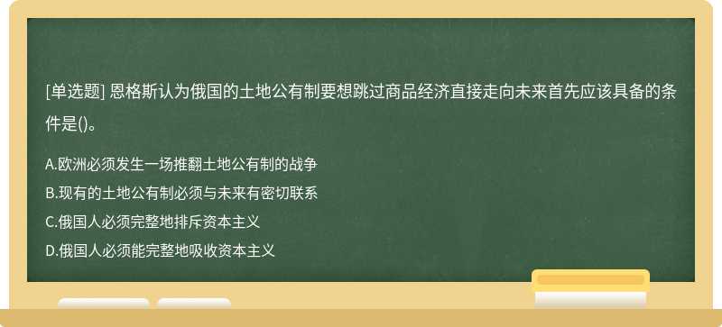 恩格斯认为俄国的土地公有制要想跳过商品经济直接走向未来首先应该具备的条件是（)。A、欧洲必须