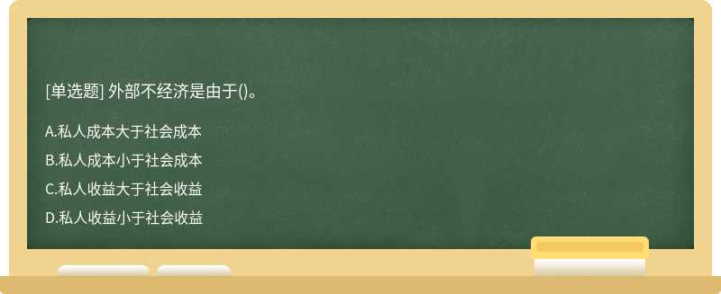 外部不經濟是由于（)。A、私人成本大于社會成本B、私人成本小于社會成本C、私人收益大于社會收益