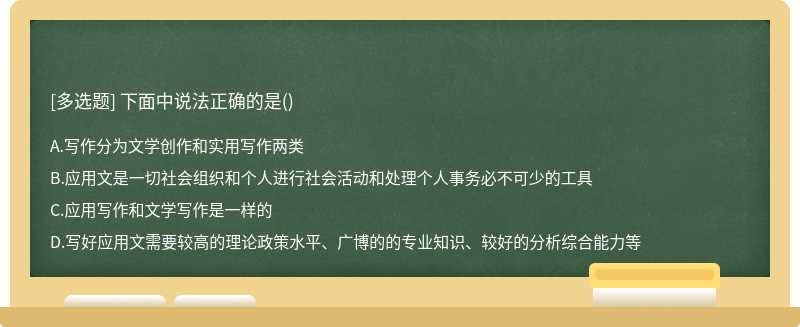 下面中说法正确的是（)A、写作分为文学创作和实用写作两类B、应用文是一切社会组织和个人进行社