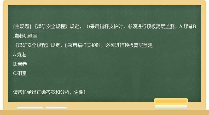 《煤矿安全规程》规定，（)采用锚杆支护时，必须进行顶板离层监测。A.煤巷B.岩巷C.硐室