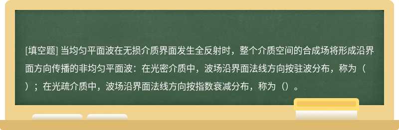 当均匀平面波在无损介质界面发生全反射时，整个介质空间的合成场将形成沿界面方向传播的非均匀平面波：在光密介质中，波场沿界面法线方向按驻波分布，称为（）；在光疏介质中，波场沿界面法线方向按指数衰减分布，称为（）。