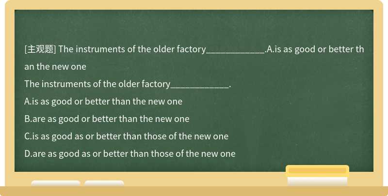 The instruments of the older factory____________.A.is as good or better than the new one