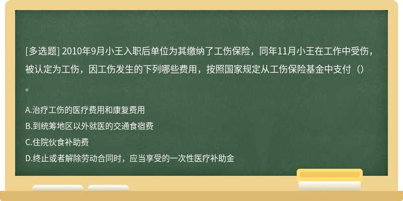 2010年9月小王入职后单位为其缴纳了工伤保险，同年11月小王在工作中受伤，被认定为工伤，因工伤发生的下列哪些费用，按照国家规定从工伤保险基金中支付（）。