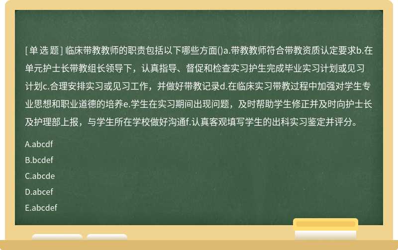 临床带教教师的职责包括以下哪些方面()a.带教教师符合带教资质认定要求b.在单元护士长带教组长领导下，认真指导、督促和检查实习护生完成毕业实习计划或见习计划c.合理安排实习或见习工作，并做好带教记录d.在临床实习带教过程中加强对学生专业思想和职业道德的培养e.学生在实习期间出现问题，及时帮助学生修正并及时向护士长及护理部上报，与学生所在学校做好沟通f.认真客观填写学生的出科实习鉴定并评分。