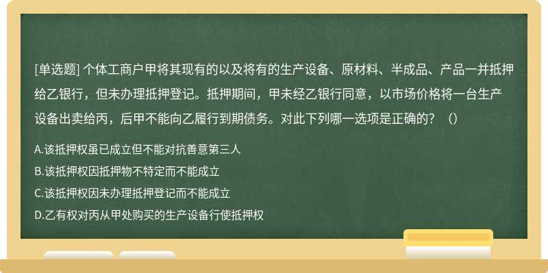 个体工商户甲将其现有的以及将有的生产设备、原材料、半成品、产品一并抵押给乙银行，但未办理抵押登记。抵押期间，甲未经乙银行同意，以市场价格将一台生产设备出卖给丙，后甲不能向乙履行到期债务。对此下列哪一选项是正确的？（）