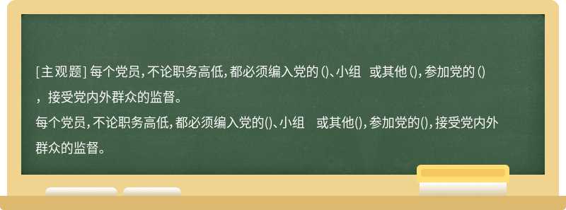 每个党员，不论职务高低，都必须编入党的（)、小组 或其他（)，参加党的（)，接受党内外群众的监督。