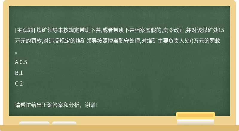 煤矿领导未按规定带班下井,或者带班下井档案虚假的,责令改正,并对该煤矿处15万元的罚款,对违反规