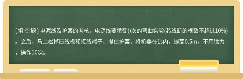 电源线及护套的考核，电源线要承受()次的弯曲实验(芯线断的根数不超过10%)。之后，马上松掉压线板和接线端子，提住护套，将机器在1s内，提高0.5m，不用猛力，操作10次。